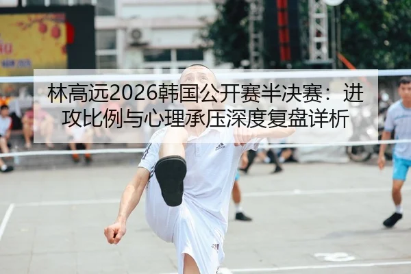 林高远2026韩国公开赛半决赛：进攻比例与心理承压深度复盘详析